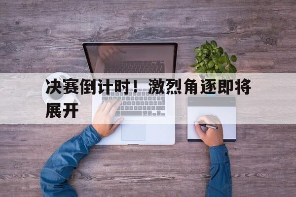决赛倒计时！激烈角逐即将展开的简单介绍