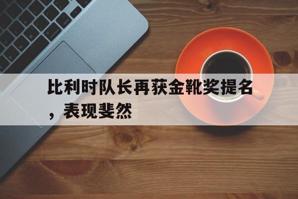 比利时队长再获金靴奖提名，表现斐然的简单介绍