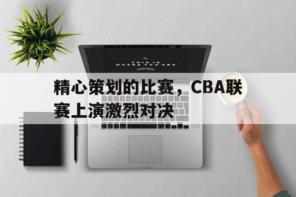 精心策划的比赛，CBA联赛上演激烈对决的简单介绍