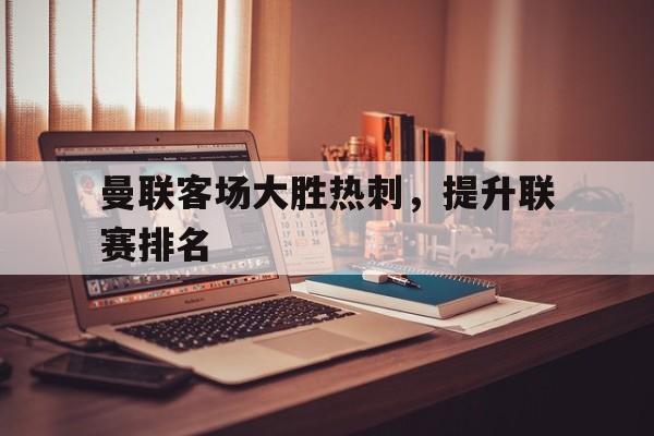 曼联客场大胜热刺，提升联赛排名的简单介绍