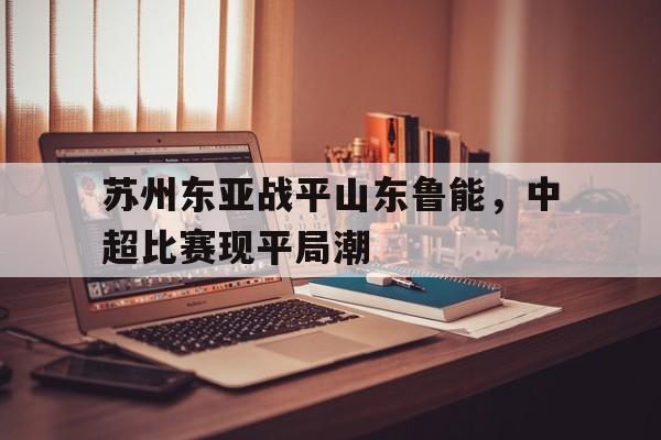苏州东亚战平山东鲁能，中超比赛现平局潮的简单介绍
