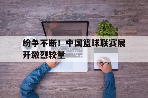 包含纷争不断！中国篮球联赛展开激烈较量的词条