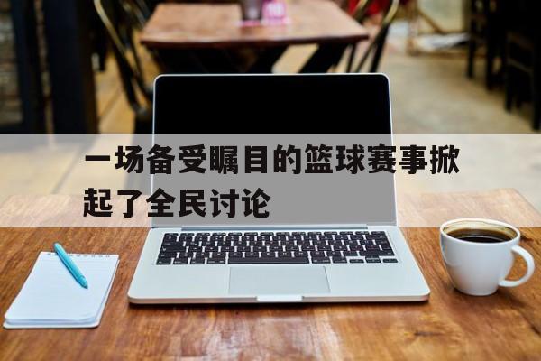 一场备受瞩目的篮球赛事掀起了全民讨论