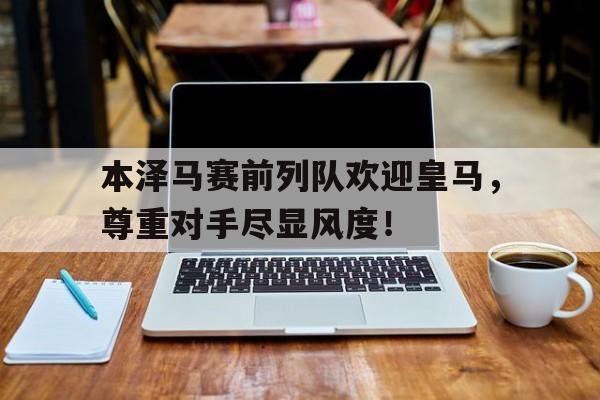 本泽马赛前列队欢迎皇马，尊重对手尽显风度！