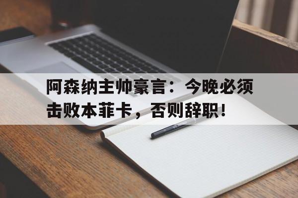 阿森纳主帅豪言：今晚必须击败本菲卡，否则辞职！阿森纳主帅豪言今晚必须击败本菲卡,否则辞职了吗