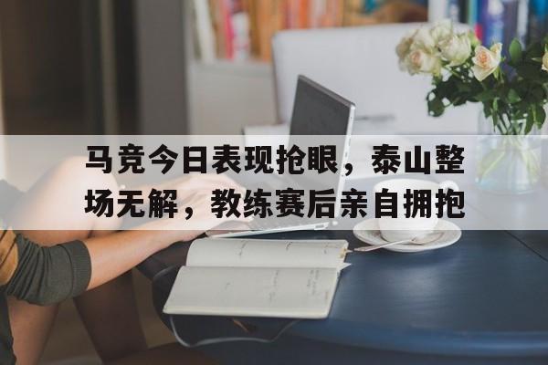 马竞今日表现抢眼，泰山整场无解，教练赛后亲自拥抱