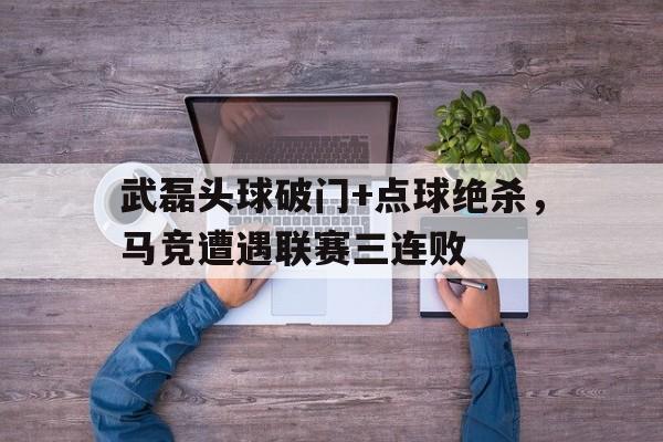 武磊头球破门+点球绝杀，马竞遭遇联赛三连败