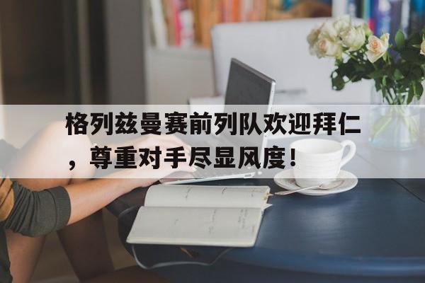 格列兹曼赛前列队欢迎拜仁，尊重对手尽显风度！丁俊晖最新比赛消息今晚