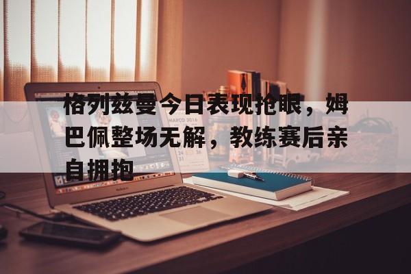 格列兹曼今日表现抢眼，姆巴佩整场无解，教练赛后亲自拥抱