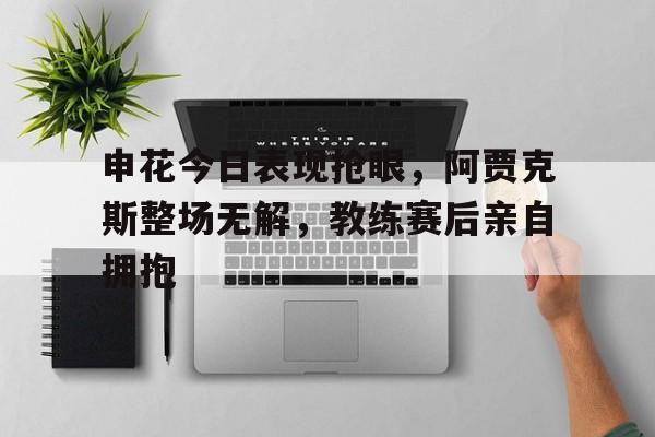 申花今日表现抢眼，阿贾克斯整场无解，教练赛后亲自拥抱